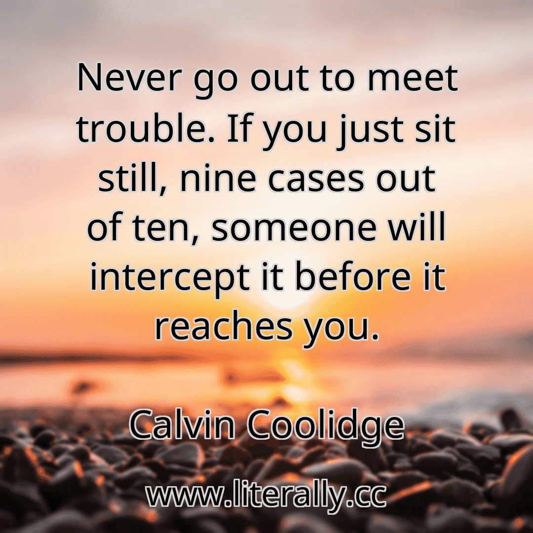 Never go out to meet trouble. If you just sit still, nine cases out of ten, someone will intercept it before it reaches you.
Calvin Coolidge
