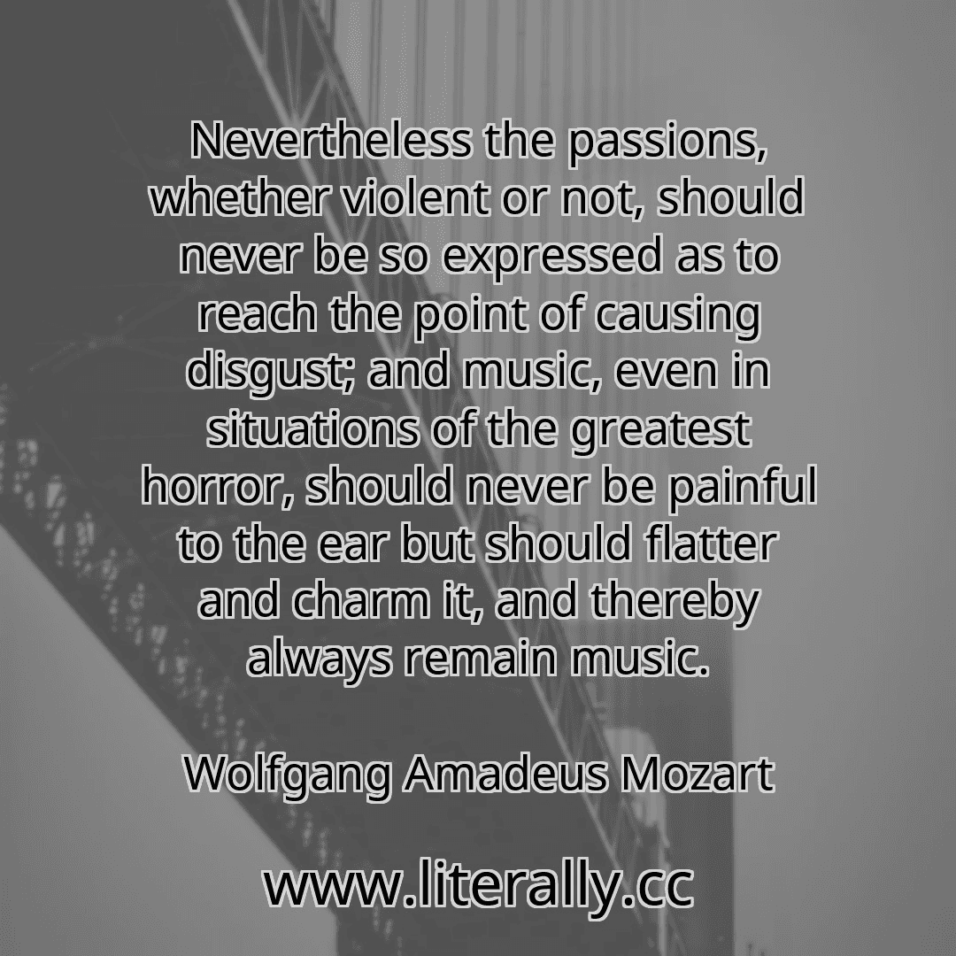 Nevertheless the passions, whether violent or not, should never be so expressed as to reach the point of causing disgust; and music, even in situations of the greatest horror, should never be painful to the ear but should flatter and charm it, and thereby always remain music.
Wolfgang Amadeus Mozart
