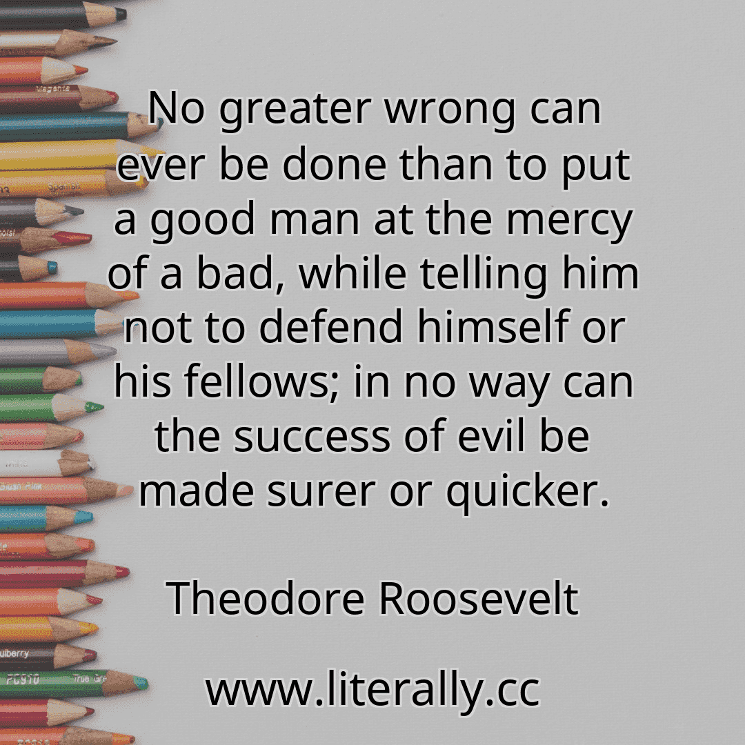 No greater wrong can ever be done than to put a good man at the mercy of a bad, while telling him not to defend himself or his fellows; in no way can the success of evil be made surer or quicker.
Theodore Roosevelt
