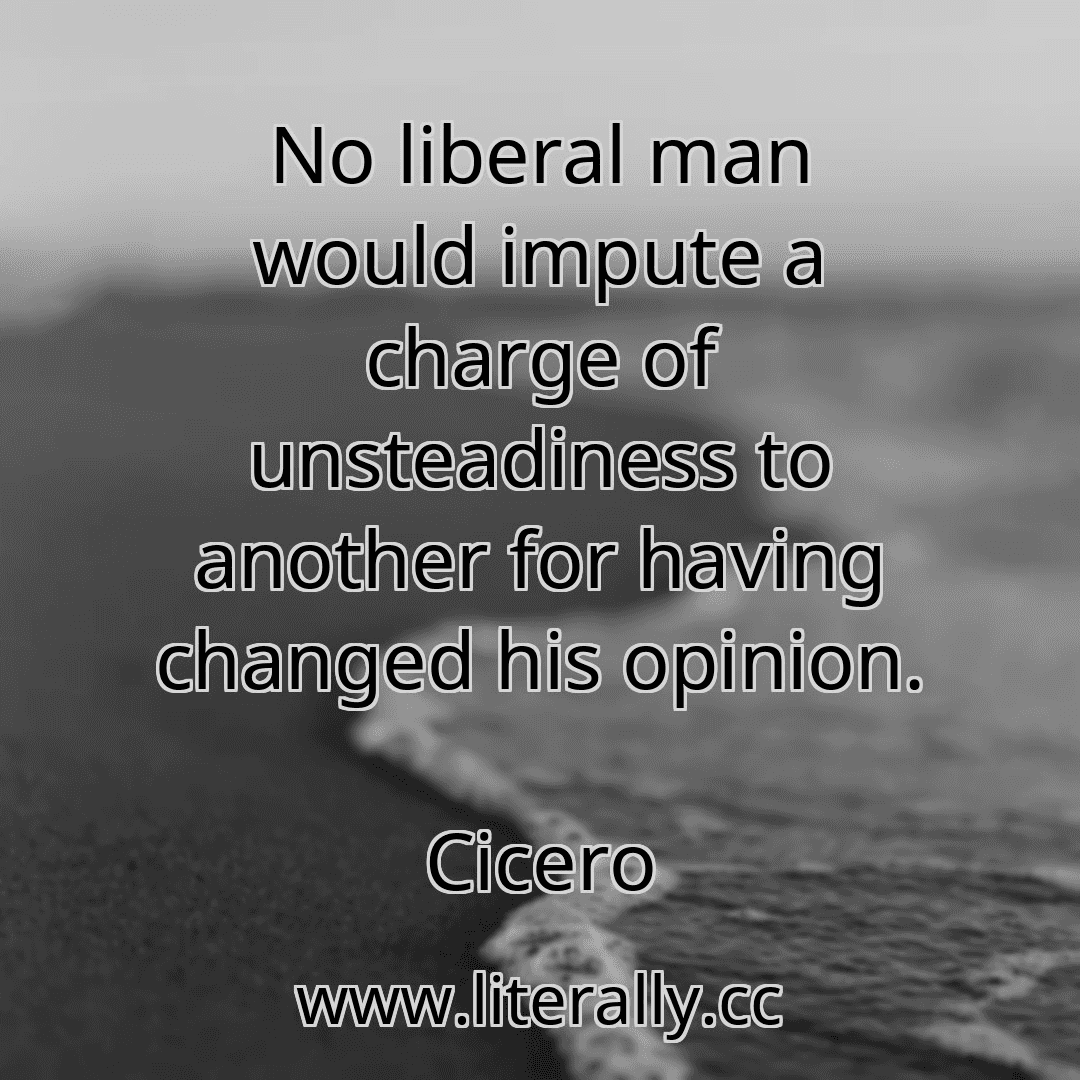 No liberal man would impute a charge of unsteadiness to another for having changed his opinion.
Cicero
