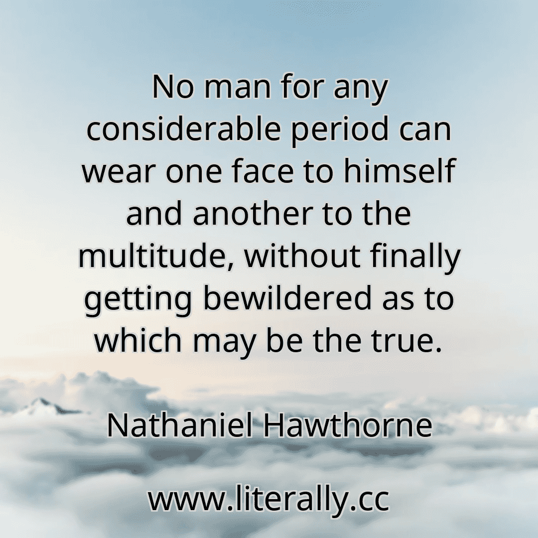 No man for any considerable period can wear one face to himself and another to the multitude, without finally getting bewildered as to which may be the true.
Nathaniel Hawthorne
