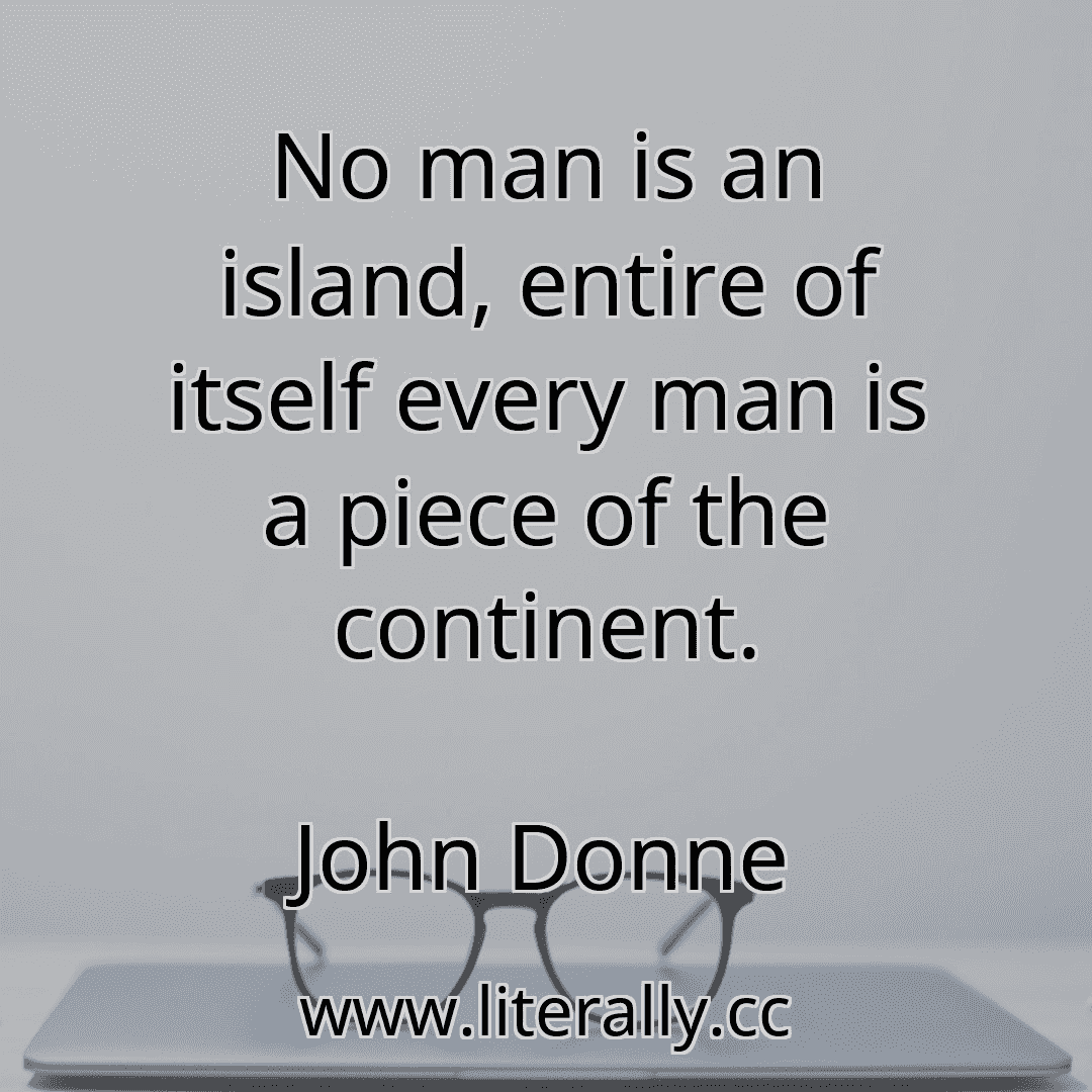 No man is an island, entire of itself every man is a piece of the continent.
John Donne
