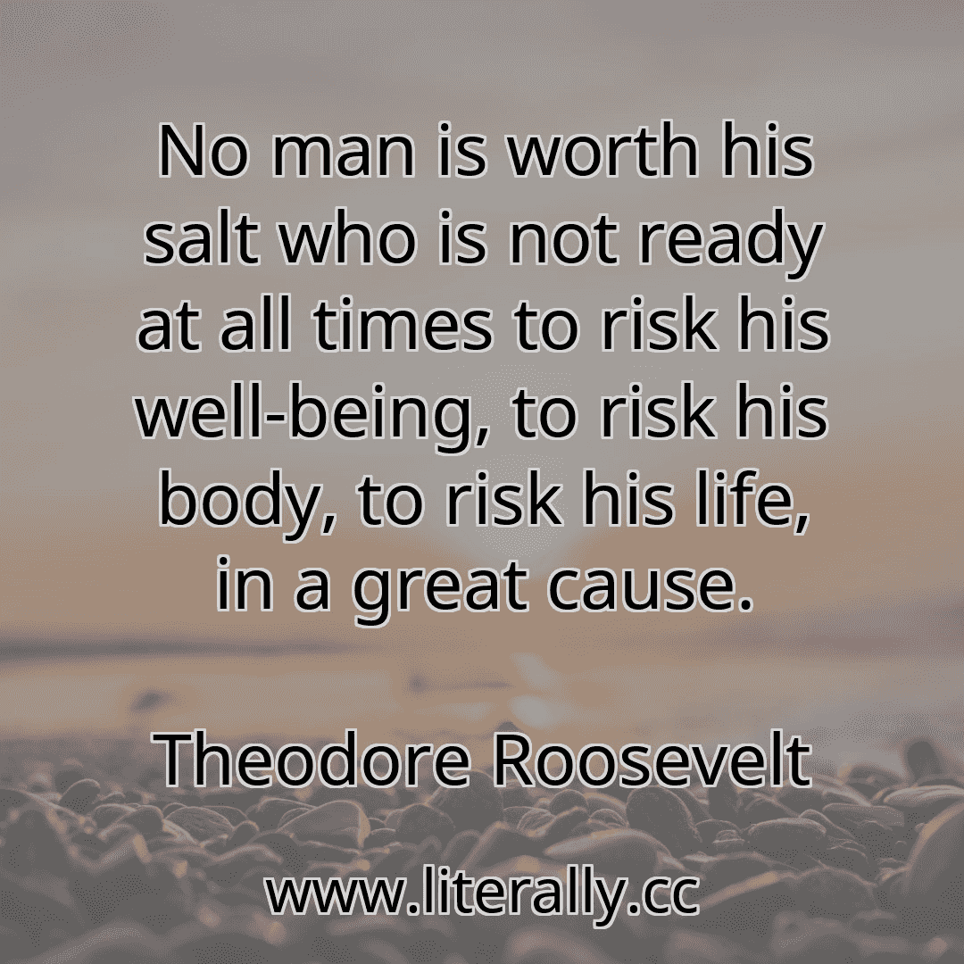 No man is worth his salt who is not ready at all times to risk his well-being, to risk his body, to risk his life, in a great cause.
Theodore Roosevelt
