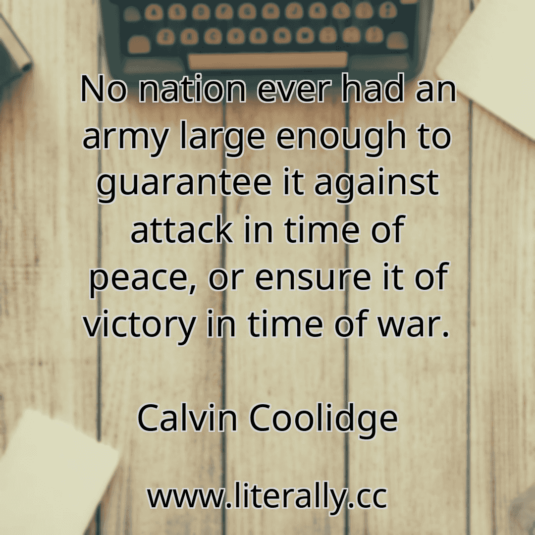 No nation ever had an army large enough to guarantee it against attack in time of peace, or ensure it of victory in time of war.
Calvin Coolidge
