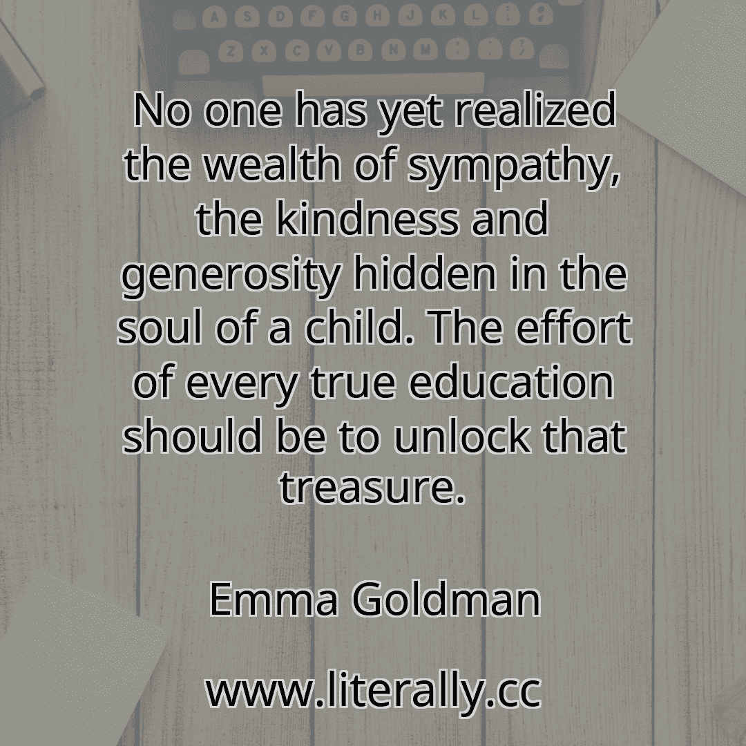 No one has yet realized the wealth of sympathy, the kindness and generosity hidden in the soul of a child. The effort of every true education should be to unlock that treasure.
Emma Goldman
