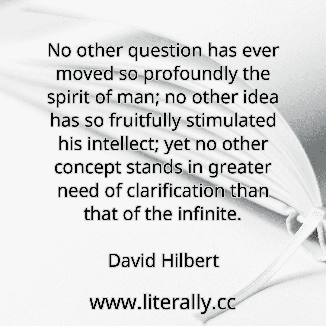 No other question has ever moved so profoundly the spirit of man; no other idea has so fruitfully stimulated his intellect; yet no other concept stands in greater need of clarification than that of the infinite.
David Hilbert
