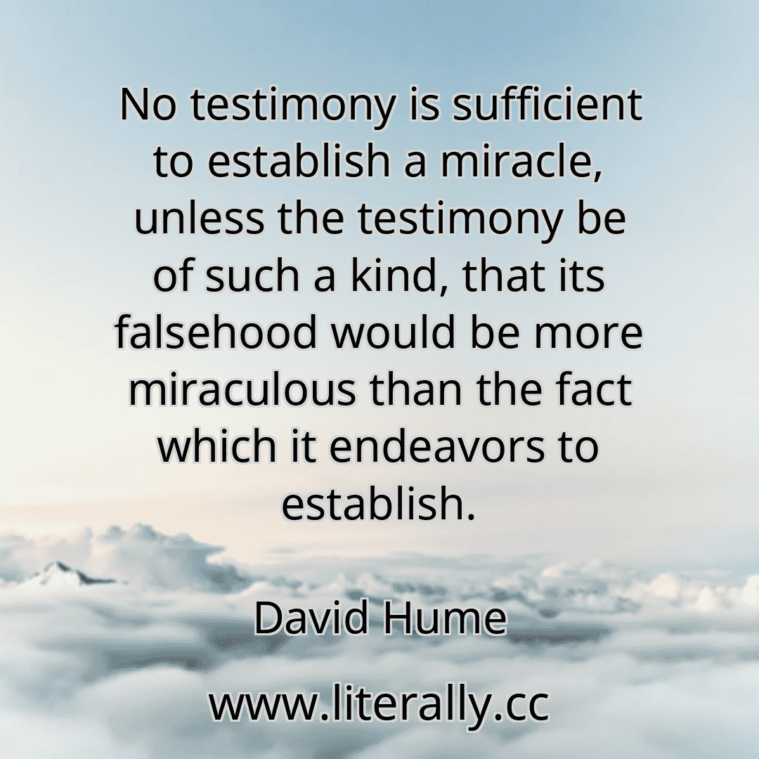 No testimony is sufficient to establish a miracle, unless the testimony be of such a kind, that its falsehood would be more miraculous than the fact which it endeavors to establish.
David Hume
