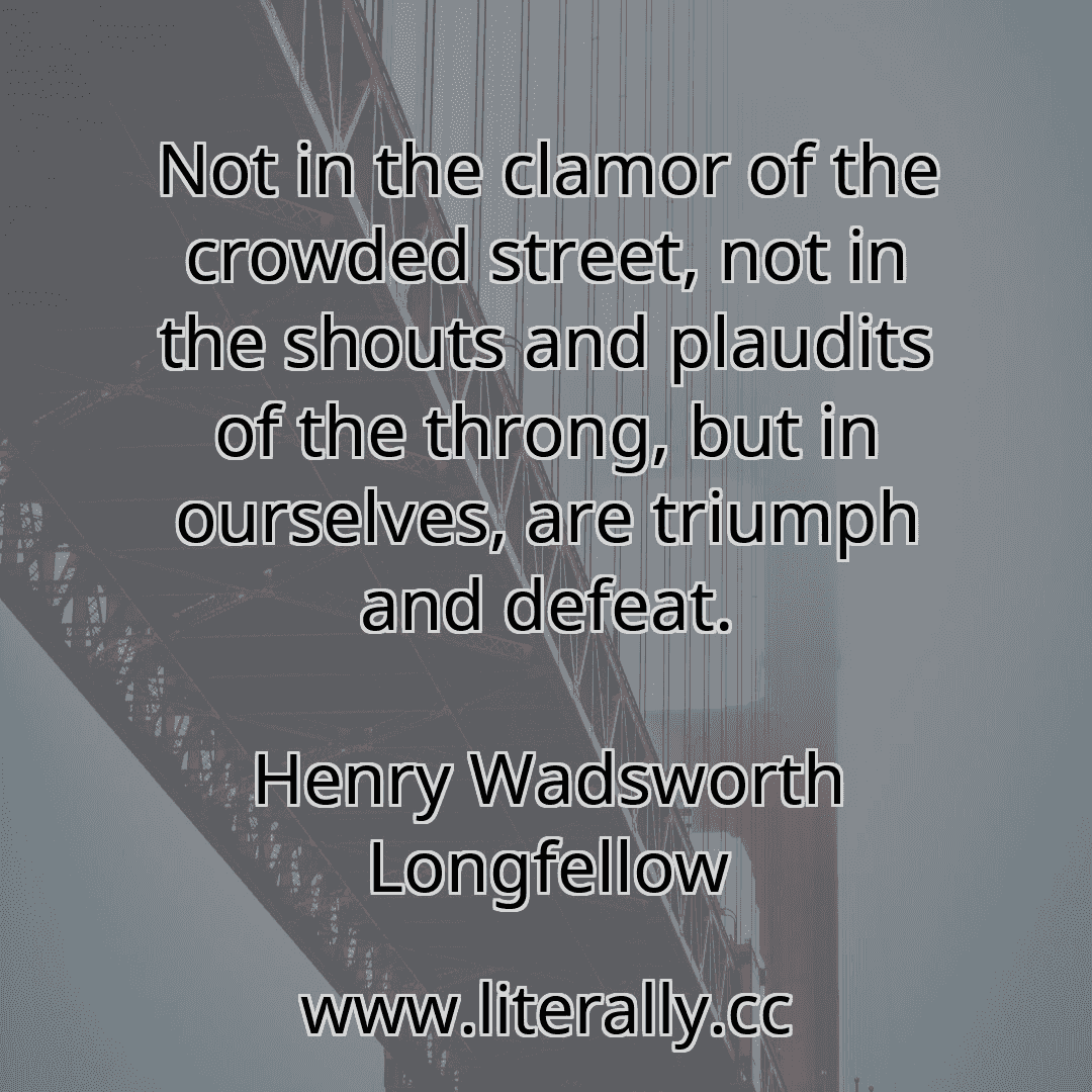 Not in the clamor of the crowded street, not in the shouts and plaudits of the throng, but in ourselves, are triumph and defeat.
Henry Wadsworth Longfellow
