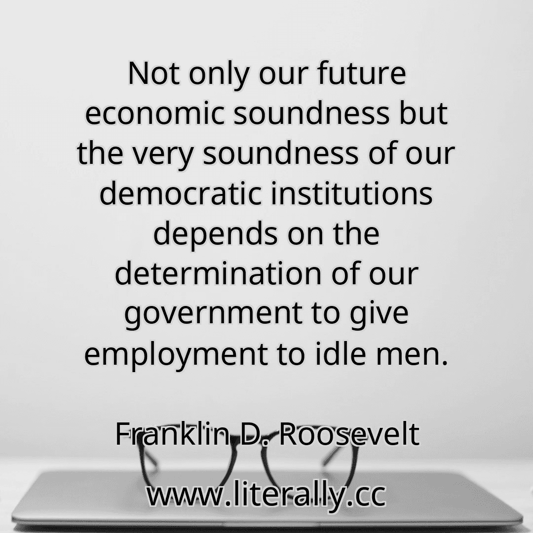 Not only our future economic soundness but the very soundness of our democratic institutions depends on the determination of our government to give employment to idle men.
Franklin D. Roosevelt
