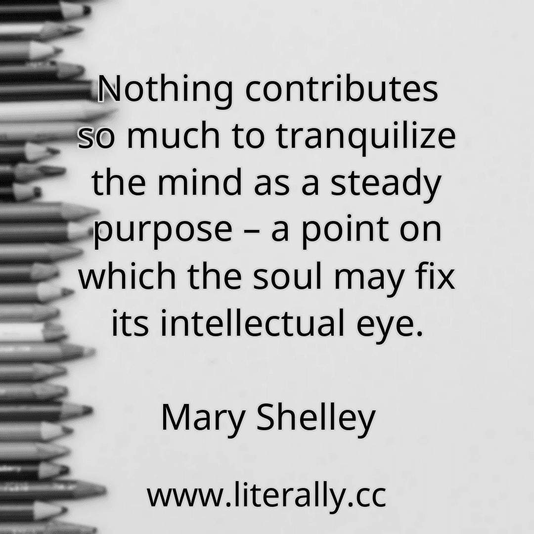Nothing contributes so much to tranquilize the mind as a steady purpose – a point on which the soul may fix its intellectual eye.
Mary Shelley
