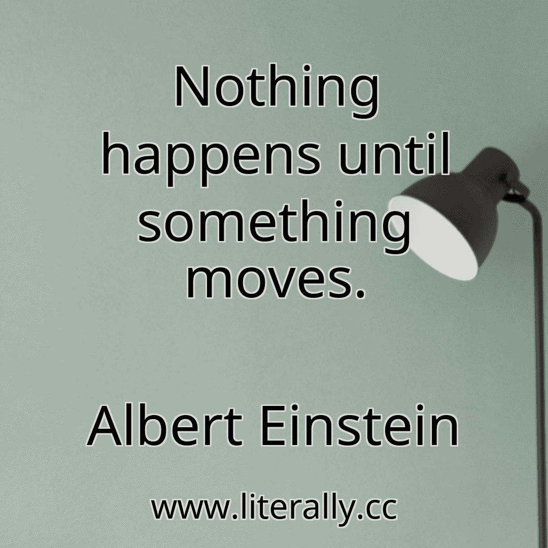 Nothing happens until something moves.
Albert Einstein
