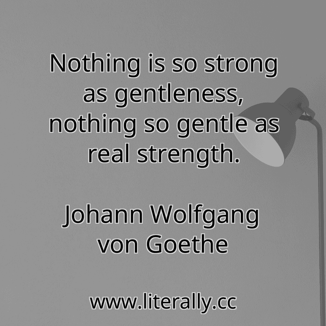 Nothing is so strong as gentleness, nothing so gentle as real strength.
Johann Wolfgang von Goethe
