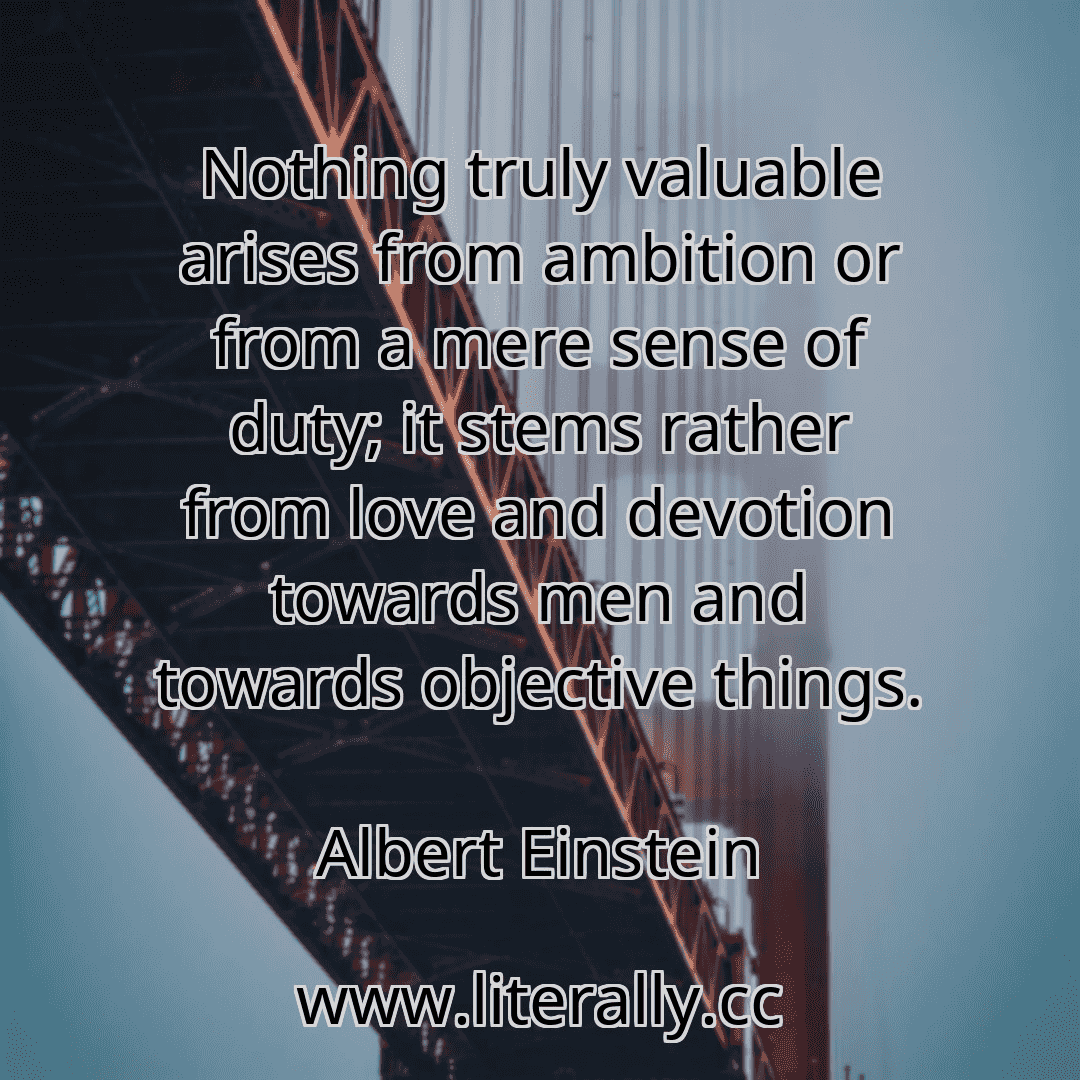 Nothing truly valuable arises from ambition or from a mere sense of duty; it stems rather from love and devotion towards men and towards objective things.
Albert Einstein
