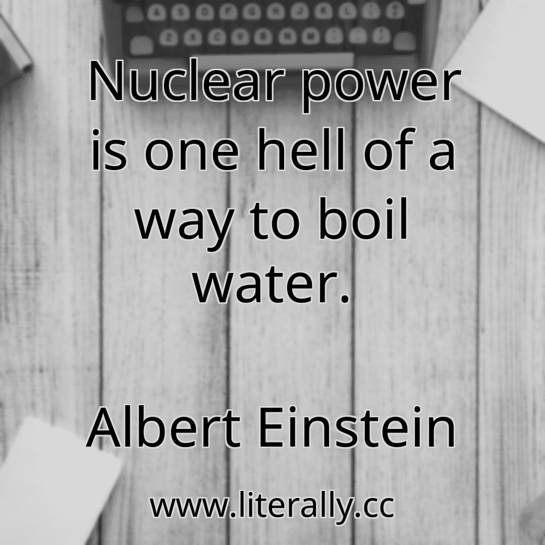 Nuclear power is one hell of a way to boil water.
Albert Einstein
