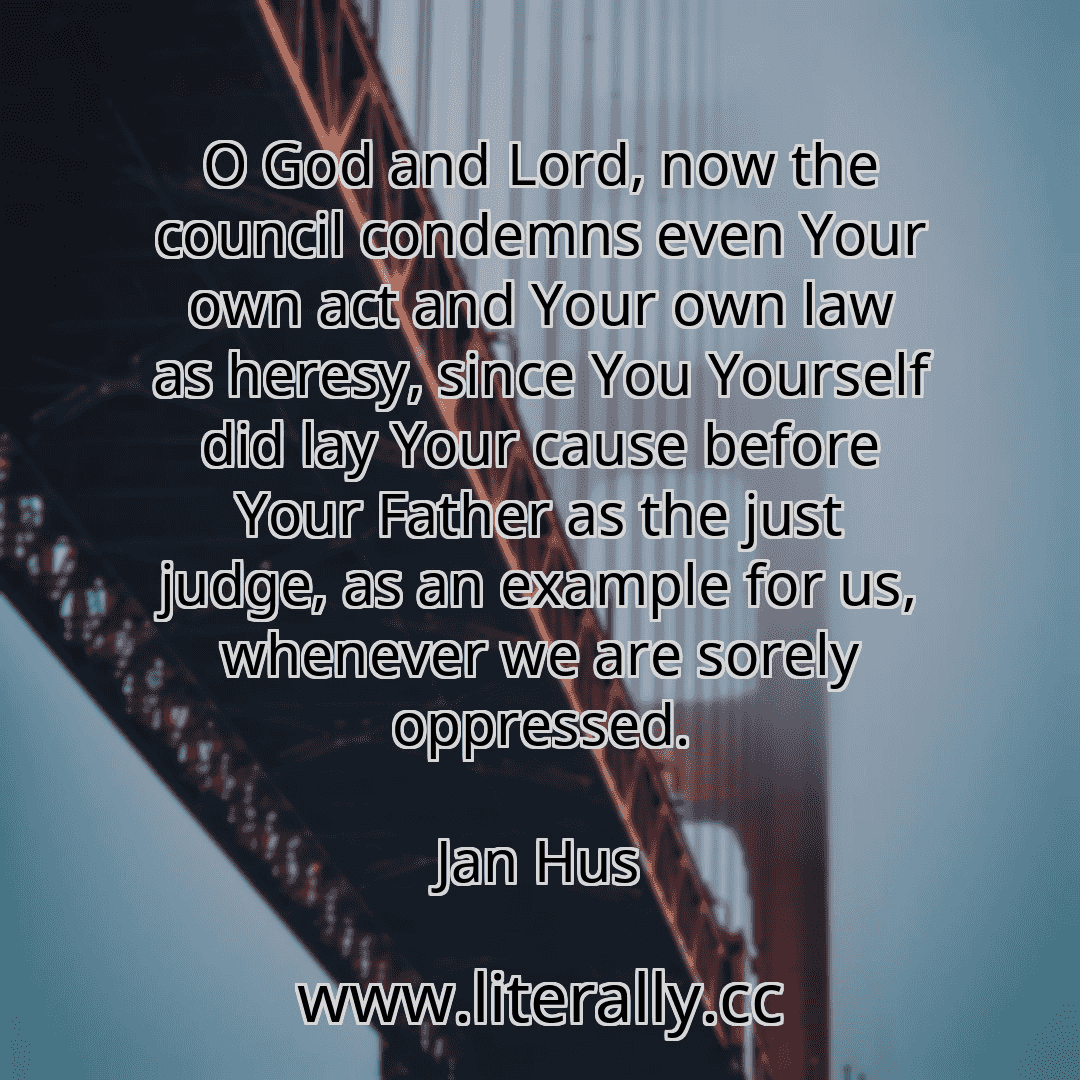 O God and Lord, now the council condemns even Your own act and Your own law as heresy, since You Yourself did lay Your cause before Your Father as the just judge, as an example for us, whenever we are sorely oppressed.
Jan Hus

