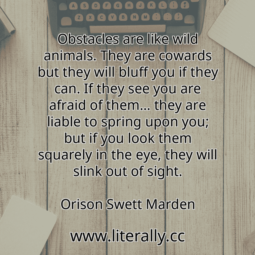 Obstacles are like wild animals. They are cowards but they will bluff you if they can. If they see you are afraid of them... they are liable to spring upon you; but if you look them squarely in the eye, they will slink out of sight.
Orison Swett Marden
