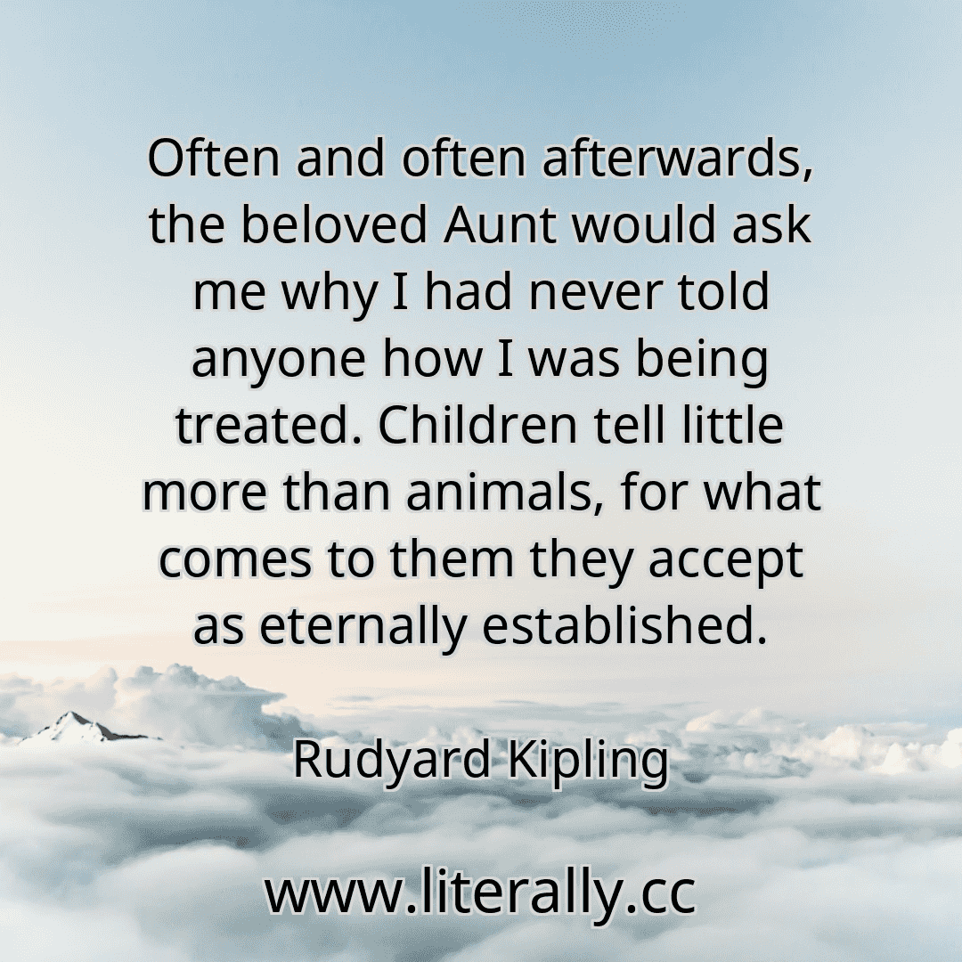 Often and often afterwards, the beloved Aunt would ask me why I had never told anyone how I was being treated. Children tell little more than animals, for what comes to them they accept as eternally established.
Rudyard Kipling
