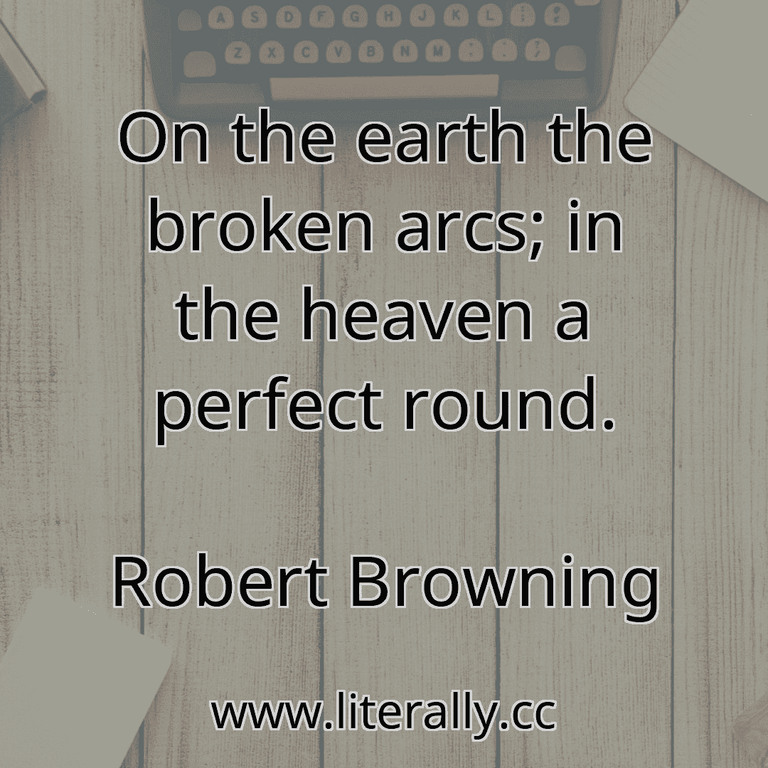On the earth the broken arcs; in the heaven a perfect round.
Robert Browning
