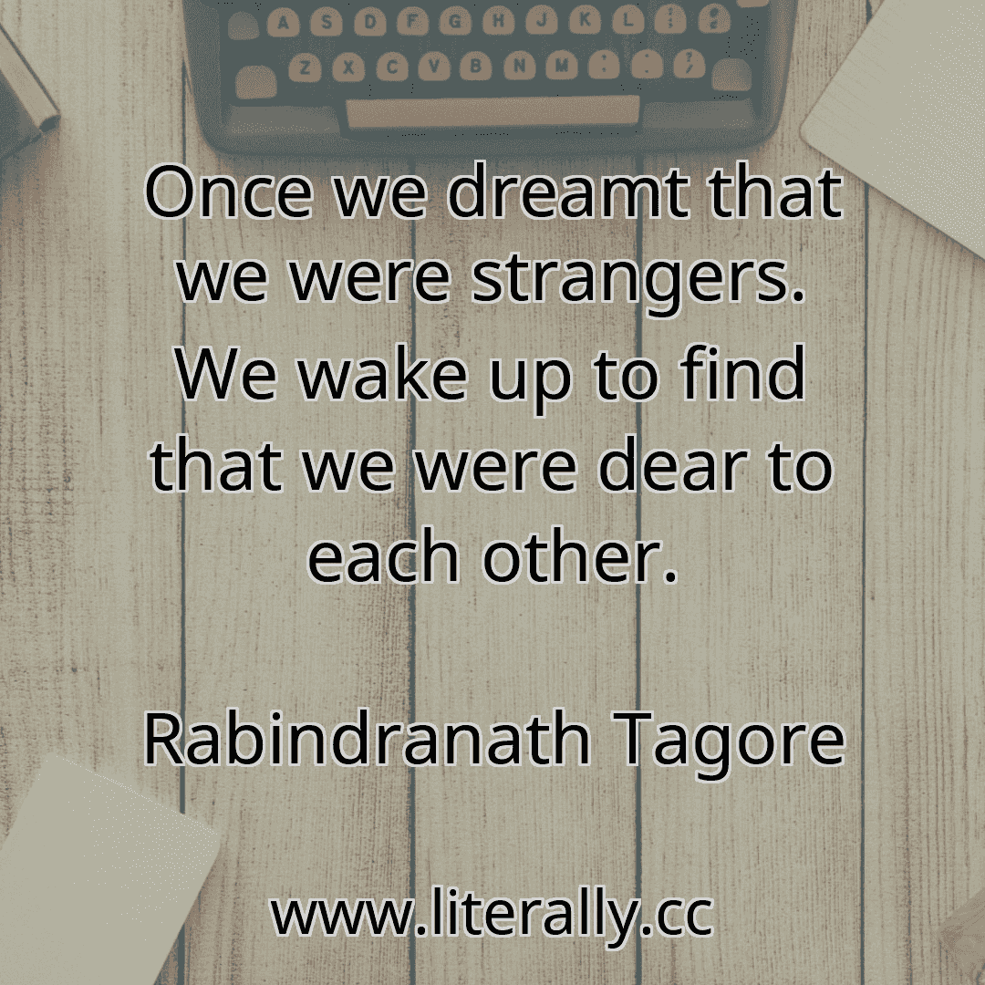 Once we dreamt that we were strangers. We wake up to find that we were dear to each other.
Rabindranath Tagore
