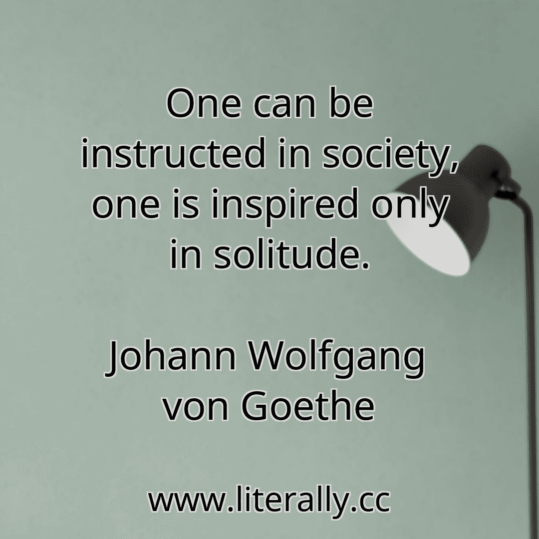 One can be instructed in society, one is inspired only in solitude.
Johann Wolfgang von Goethe
