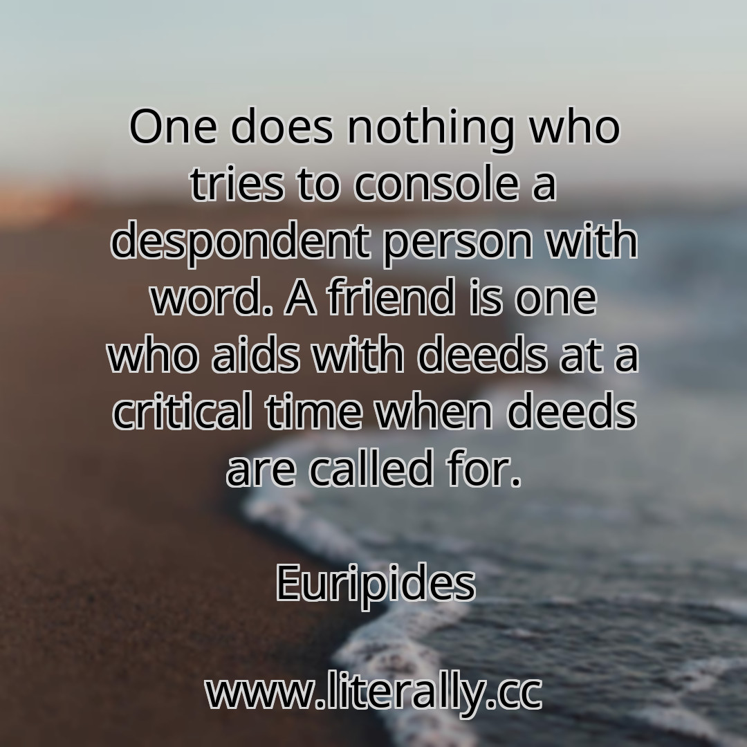 One does nothing who tries to console a despondent person with word. A friend is one who aids with deeds at a critical time when deeds are called for.
Euripides
