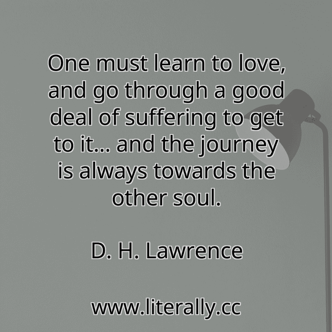 One must learn to love, and go through a good deal of suffering to get to it… and the journey is always towards the other soul.
D. H. Lawrence
