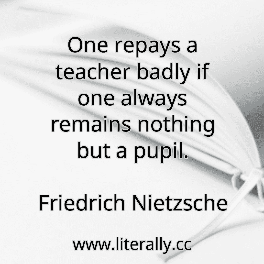 One repays a teacher badly if one always remains nothing but a pupil.
Friedrich Nietzsche
