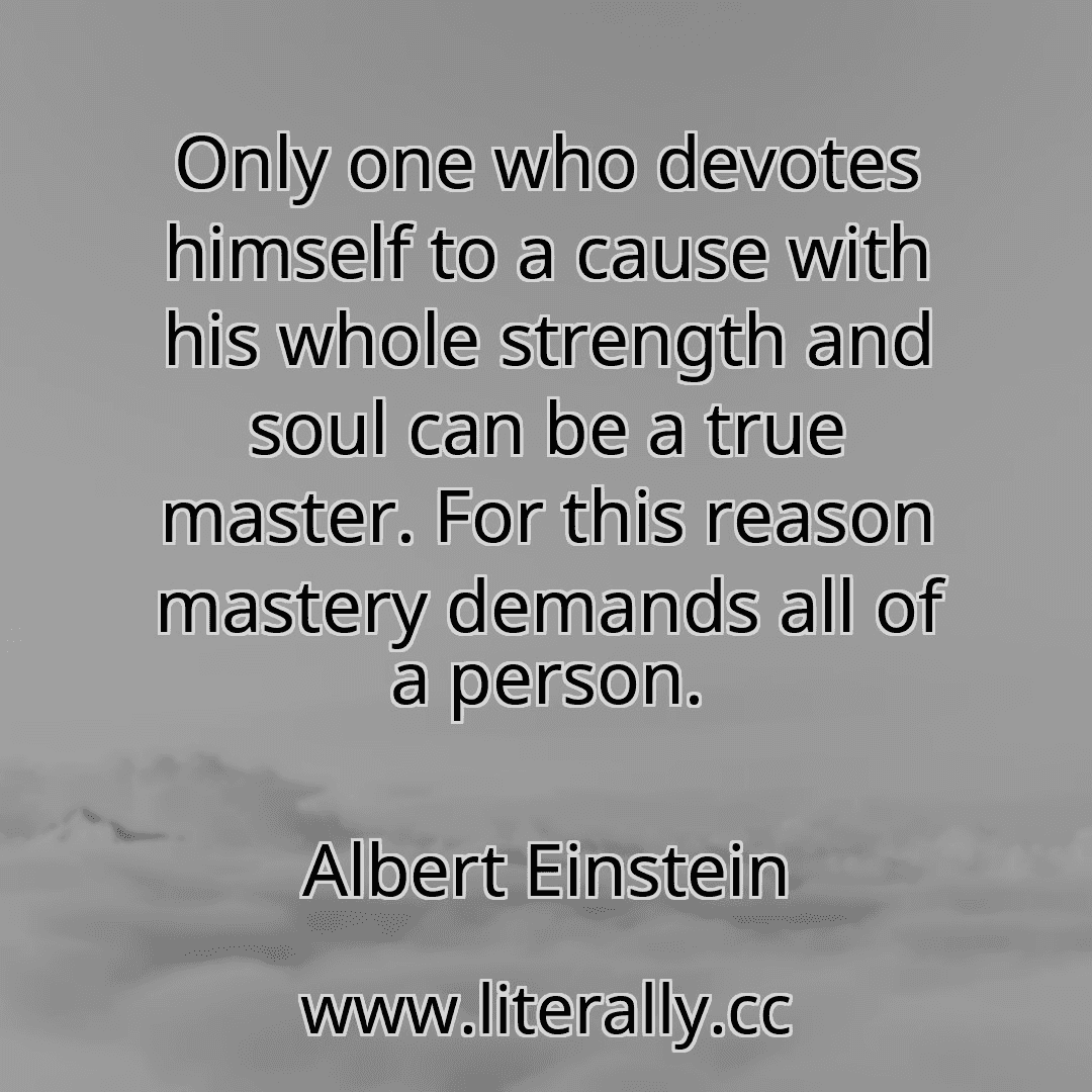 Only one who devotes himself to a cause with his whole strength and soul can be a true master. For this reason mastery demands all of a person.
Albert Einstein

