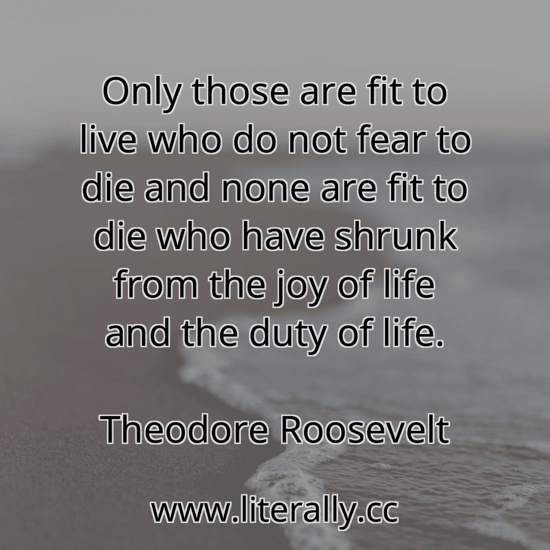 Only those are fit to live who do not fear to die and none are fit to die who have shrunk from the joy of life and the duty of life.
Theodore Roosevelt
