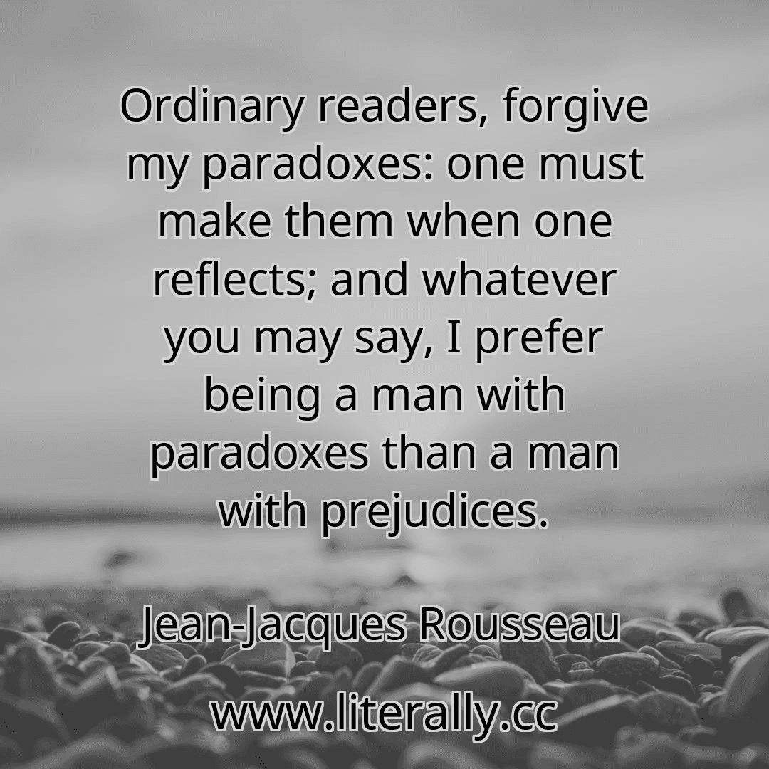 Ordinary readers, forgive my paradoxes: one must make them when one reflects; and whatever you may say, I prefer being a man with paradoxes than a man with prejudices.
Jean-Jacques Rousseau
