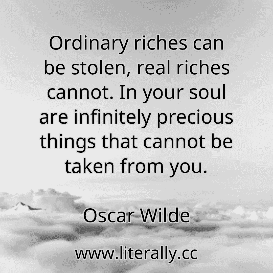 Ordinary riches can be stolen, real riches cannot. In your soul are infinitely precious things that cannot be taken from you.
Oscar Wilde
