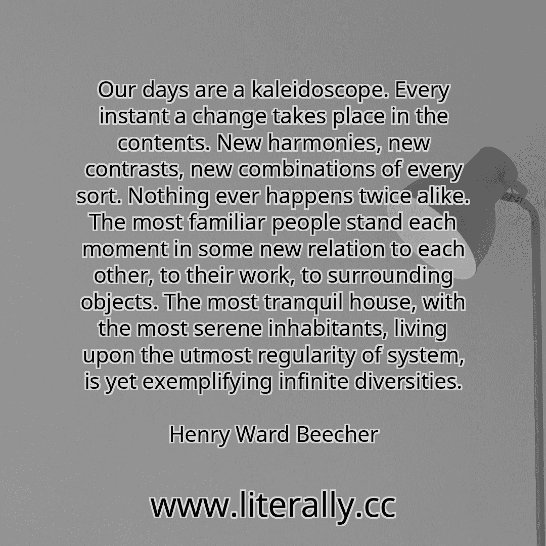 Our days are a kaleidoscope. Every instant a change takes place in the contents. New harmonies, new contrasts, new combinations of every sort. Nothing ever happens twice alike. The most familiar people stand each moment in some new relation to each other, to their work, to surrounding objects. The most tranquil house, with the most serene inhabitants, living upon the utmost regularity of system, i...