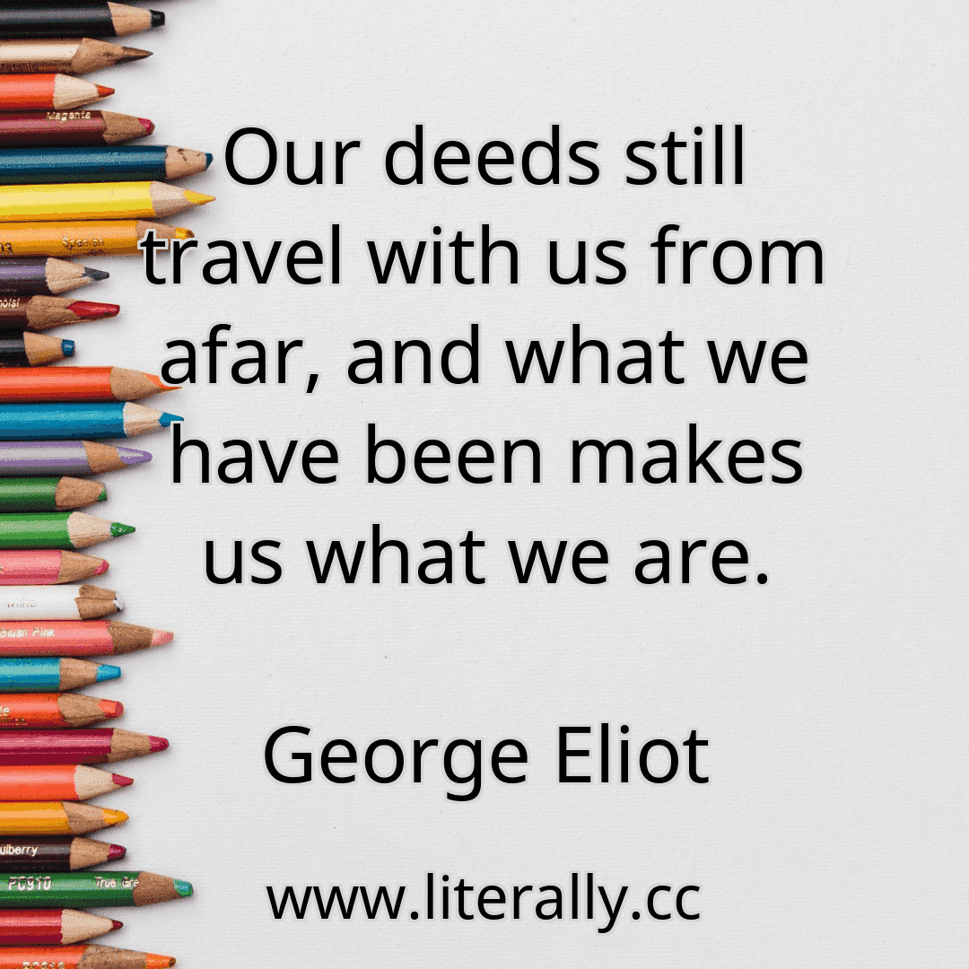 Our deeds still travel with us from afar, and what we have been makes us what we are.
George Eliot
