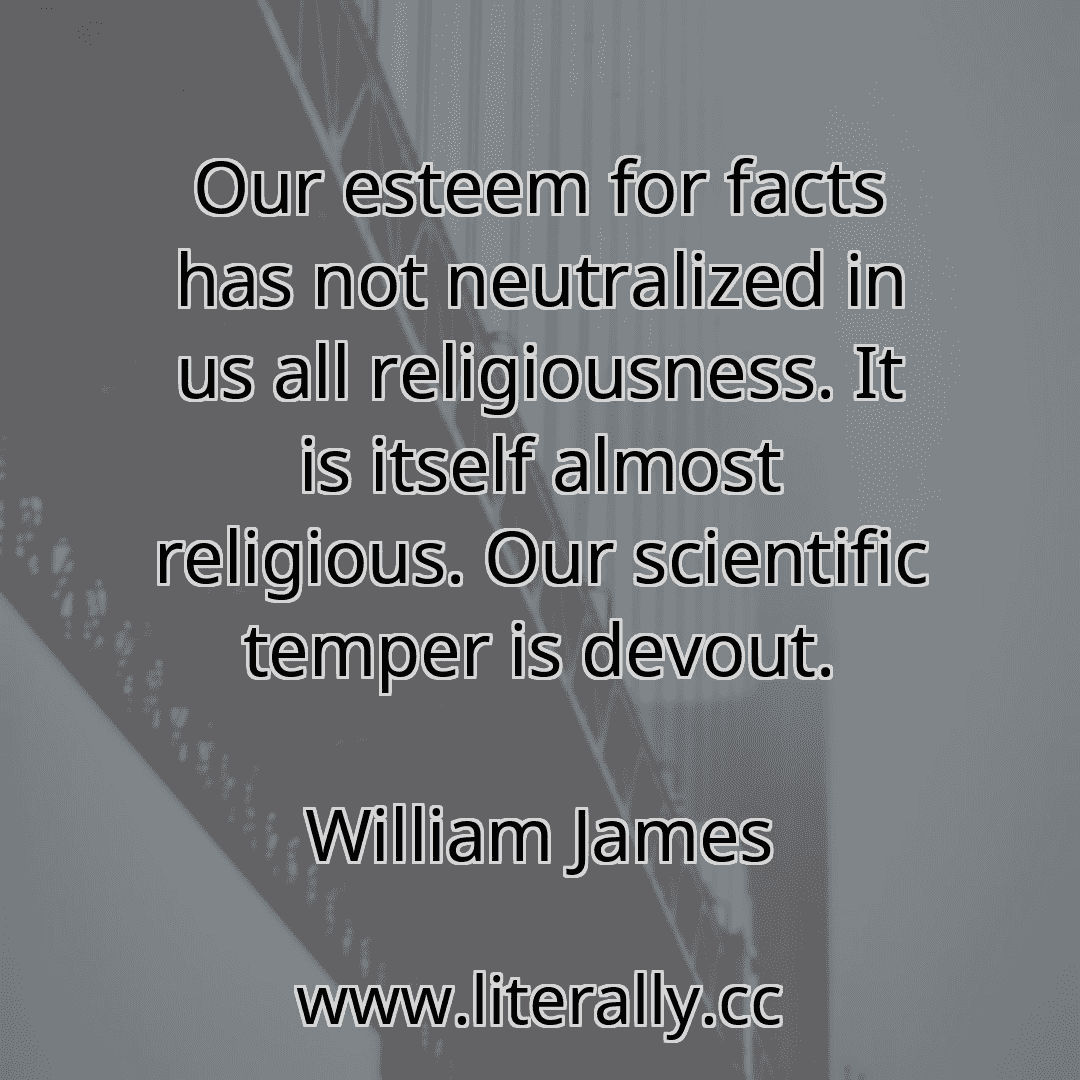Our esteem for facts has not neutralized in us all religiousness. It is itself almost religious. Our scientific temper is devout.
William James

