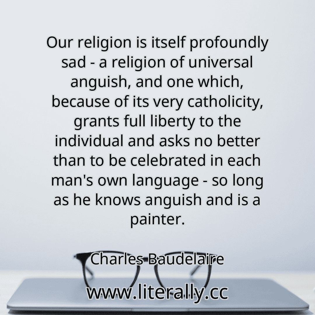 Our religion is itself profoundly sad - a religion of universal anguish, and one which, because of its very catholicity, grants full liberty to the individual and asks no better than to be celebrated in each man's own language - so long as he knows anguish and is a painter.
Charles Baudelaire

