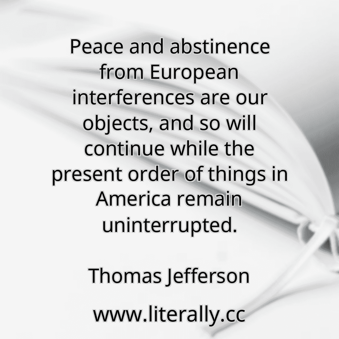 Peace and abstinence from European interferences are our objects, and so will continue while the present order of things in America remain uninterrupted.
Thomas Jefferson
