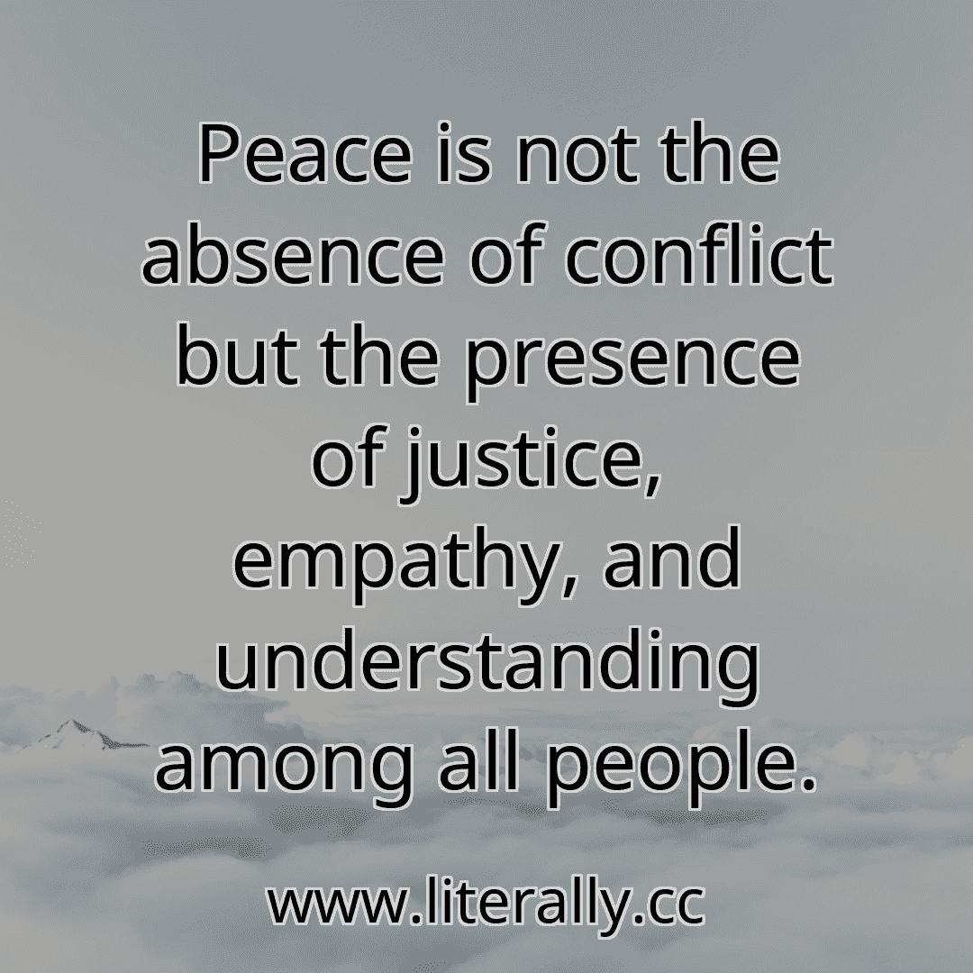 Peace is not the absence of conflict but the presence of justice, empathy, and understanding among all people.
