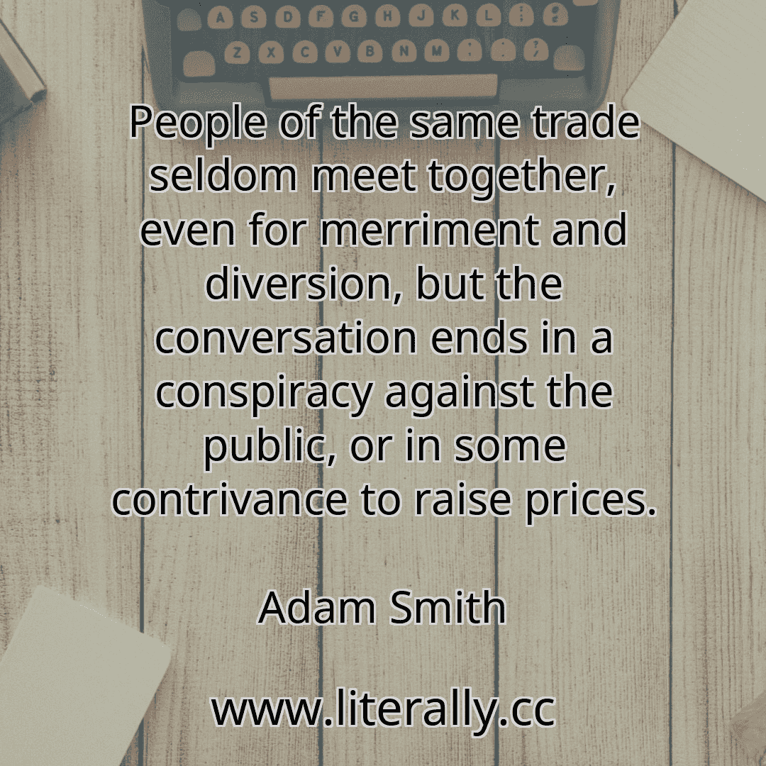 People of the same trade seldom meet together, even for merriment and diversion, but the conversation ends in a conspiracy against the public, or in some contrivance to raise prices.
Adam Smith
