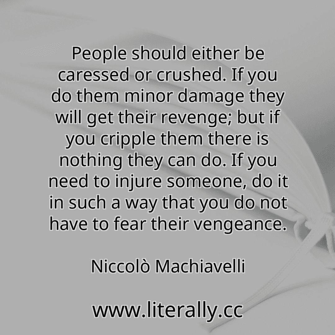 People should either be caressed or crushed. If you do them minor damage they will get their revenge; but if you cripple them there is nothing they can do. If you need to injure someone, do it in such a way that you do not have to fear their vengeance.
Niccolò Machiavelli
