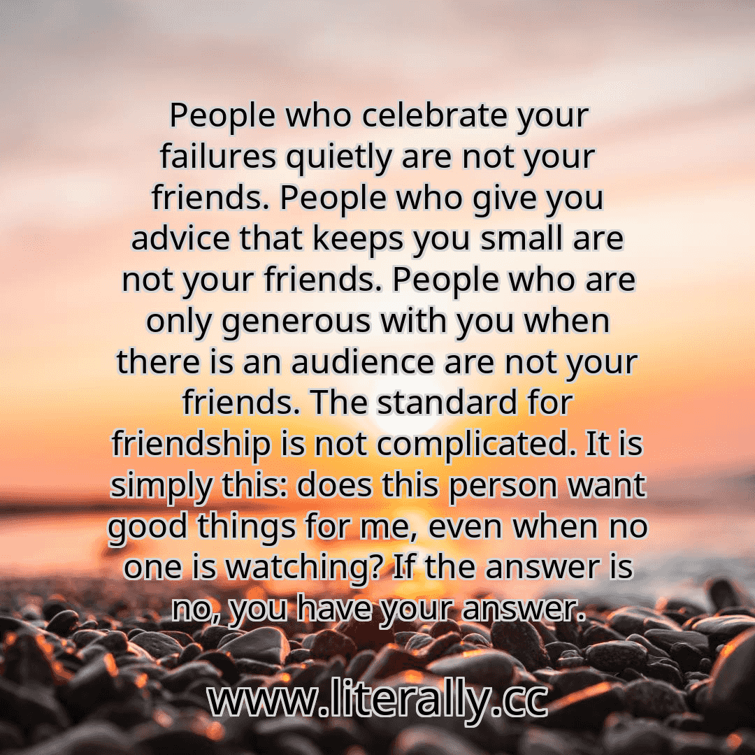 People who celebrate your failures quietly are not your friends. People who give you advice that keeps you small are not your friends. People who are only generous with you when there is an audience are not your friends. The standard for friendship is not complicated. It is simply this: does this person want good things for me, even when no one is watching? If the answer is no, you have your answe...