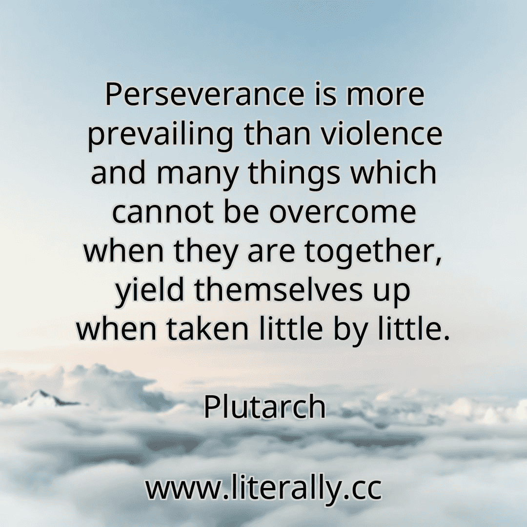Perseverance is more prevailing than violence and many things which cannot be overcome when they are together, yield themselves up when taken little by little.
Plutarch
