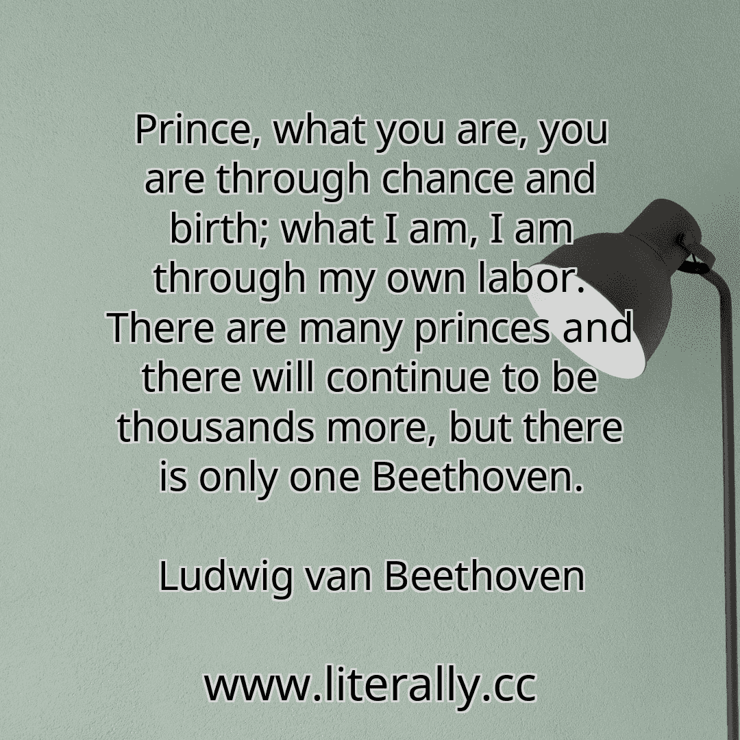 Prince, what you are, you are through chance and birth; what I am, I am through my own labor. There are many princes and there will continue to be thousands more, but there is only one Beethoven.
Ludwig van Beethoven
