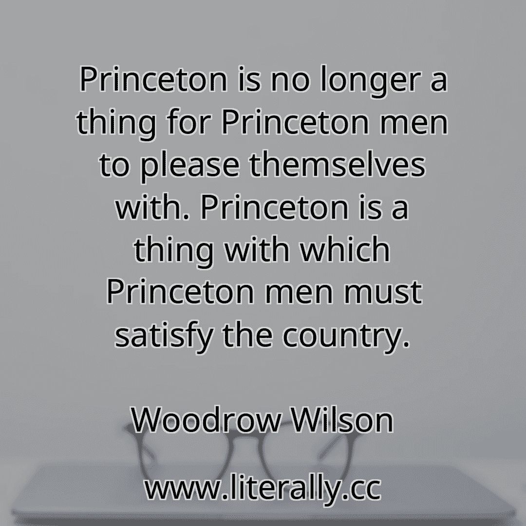 Princeton is no longer a thing for Princeton men to please themselves with. Princeton is a thing with which Princeton men must satisfy the country.
Woodrow Wilson
