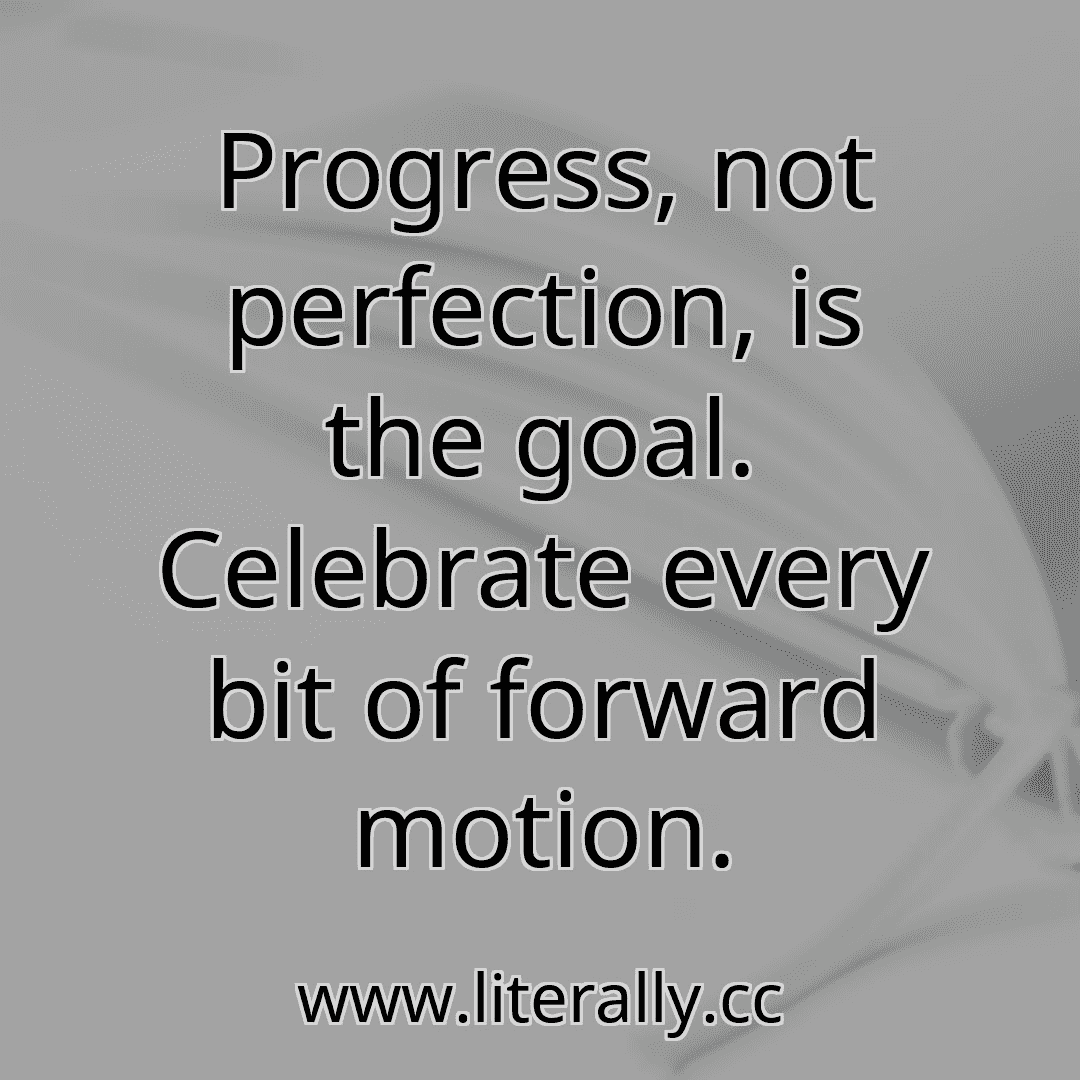 Progress, not perfection, is the goal. Celebrate every bit of forward motion.
