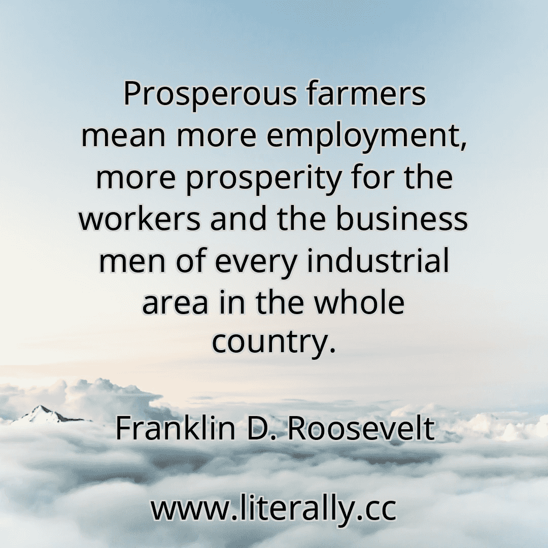 Prosperous farmers mean more employment, more prosperity for the workers and the business men of every industrial area in the whole country.
Franklin D. Roosevelt
