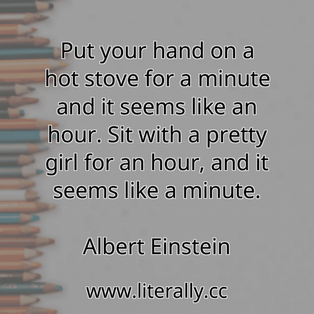 Put your hand on a hot stove for a minute and it seems like an hour. Sit with a pretty girl for an hour, and it seems like a minute.
Albert Einstein

