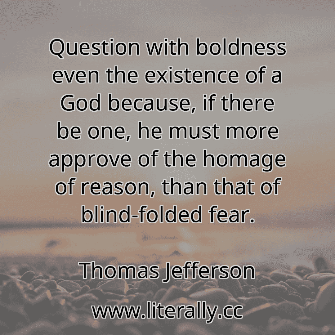 Question with boldness even the existence of a God because, if there be one, he must more approve of the homage of reason, than that of blind-folded fear.
Thomas Jefferson
