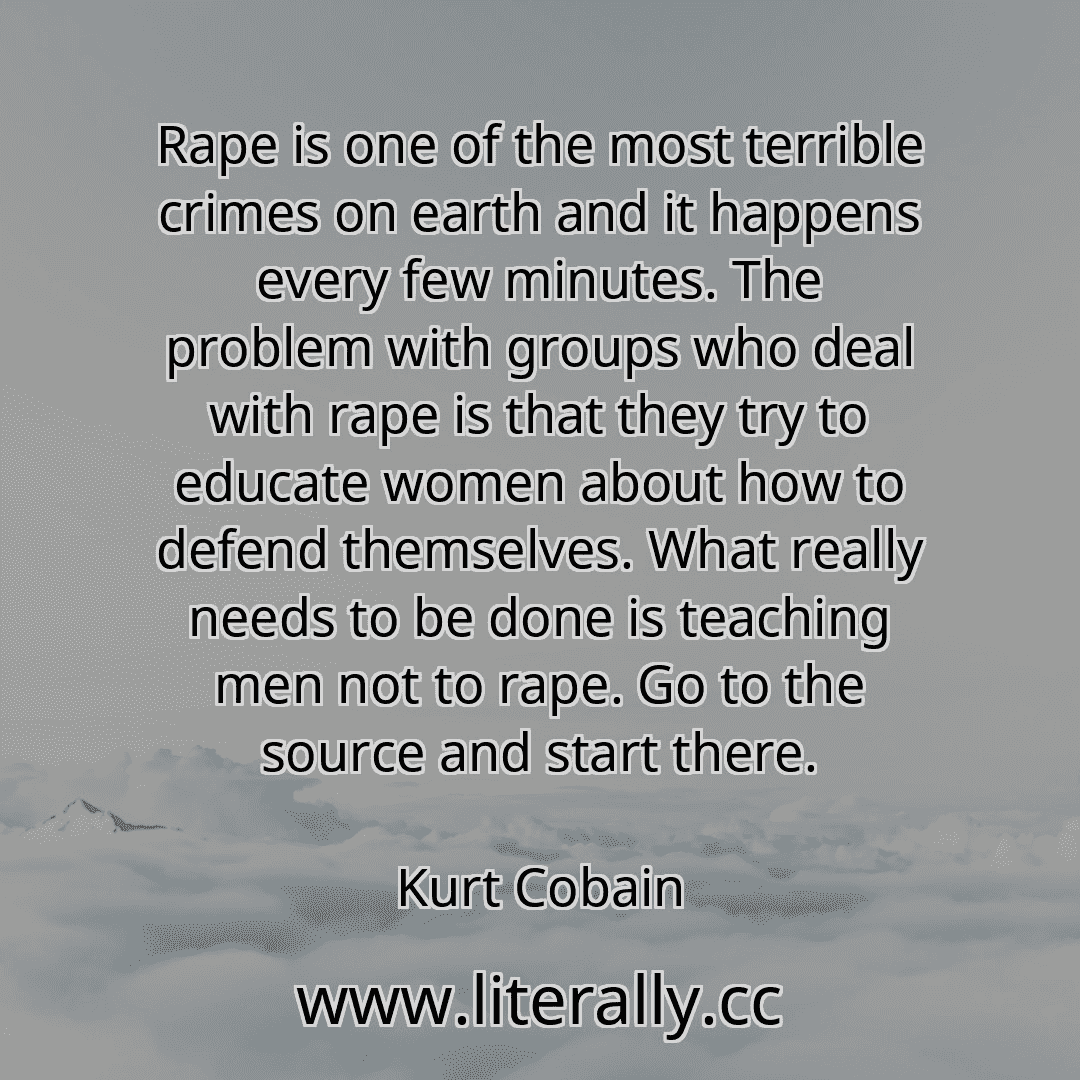 Rape is one of the most terrible crimes on earth and it happens every few minutes. The problem with groups who deal with rape is that they try to educate women about how to defend themselves. What really needs to be done is teaching men not to rape. Go to the source and start there.
Kurt Cobain
