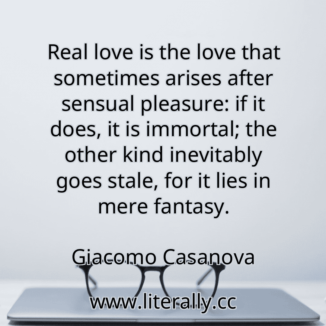 Real love is the love that sometimes arises after sensual pleasure: if it does, it is immortal; the other kind inevitably goes stale, for it lies in mere fantasy.
Giacomo Casanova

