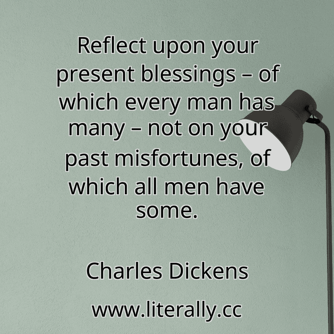 Reflect upon your present blessings – of which every man has many – not on your past misfortunes, of which all men have some.
Charles Dickens
